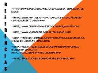 REFERÊNCIAS*http://pt.wikipedia.org/wiki/L%C3%ADngua_brasileira_de_sinais* http://www.portalsaofrancisco.com.br/alfa/alfabeto-libras/alfabeto-libras.php * http://www.crmariocovas.sp.gov.br/ees_a.php?t=001 * http://www.vs5energia.com.br/educacao1.htm * http://ensinodelibras.blogspot.com/2009/01/historia-do-ensino-de-libras-no-brasil.html * http://meuartigo.brasilescola.com/educacao/lingua-brasileira-sinais.htm http://www.libras.org.br/leilibras.php * http://educacaodesurdosnobrasil.blogspot.com/