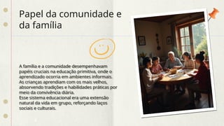 Papel da comunidade e
da família
A família e a comunidade desempenhavam
papéis cruciais na educação primitiva, onde o
aprendizado ocorria em ambientes informais.
As crianças aprendiam com os mais velhos,
absorvendo tradições e habilidades práticas por
meio da convivência diária.
Esse sistema educacional era uma extensão
natural da vida em grupo, reforçando laços
sociais e culturais.
 
