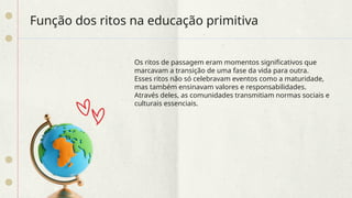 Função dos ritos na educação primitiva
Os ritos de passagem eram momentos significativos que
marcavam a transição de uma fase da vida para outra.
Esses ritos não só celebravam eventos como a maturidade,
mas também ensinavam valores e responsabilidades.
Através deles, as comunidades transmitiam normas sociais e
culturais essenciais.
 