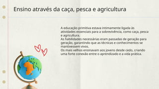Ensino através da caça, pesca e agricultura
A educação primitiva estava intimamente ligada às
atividades essenciais para a sobrevivência, como caça, pesca
e agricultura.
As habilidades necessárias eram passadas de geração para
geração, garantindo que as técnicas e conhecimentos se
mantivessem vivos.
Os mais velhos ensinavam aos jovens desde cedo, criando
uma forte conexão entre o aprendizado e a vida prática.
 