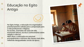 Educação no Egito
Antigo
No Egito Antigo, a educação era organizada e
prioritariamente voltada para a preparação para
a vida profissional e religiosa.
As escolas, chamadas de casas de vida,
ensinavam leitura, escrita e conhecimento sobre
religião e ciências.
Além disso, a educação era acessível
principalmente a meninos das classes mais altas,
refletindo desigualdades sociais da época.
 