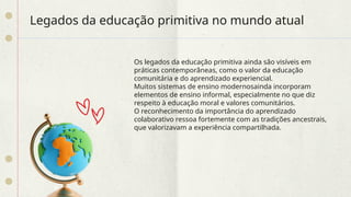 Legados da educação primitiva no mundo atual
Os legados da educação primitiva ainda são visíveis em
práticas contemporâneas, como o valor da educação
comunitária e do aprendizado experiencial.
Muitos sistemas de ensino modernosainda incorporam
elementos de ensino informal, especialmente no que diz
respeito à educação moral e valores comunitários.
O reconhecimento da importância do aprendizado
colaborativo ressoa fortemente com as tradições ancestrais,
que valorizavam a experiência compartilhada.
 