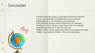 Conclusões
A História da Educação e a Educação Primitiva mostram
como o aprendizado se desenvolveu com o tempo,
adaptando-se às necessidades da sociedade.
Essas práticas antigas ainda influenciam os métodos
modernos, reafirmando a importância da comunidade,
experiências práticas e valores culturais.
Refletir sobre nossas raízes educativas nos ajuda a entender
melhor o presente e moldar o futuro da educação.
 