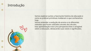 Introdução
Vamos explorar juntos a fascinante história da educação e
como as práticas primitivas moldaram o que conhecemos
hoje.
Vamos entender a evolução do ensino e os diferentes
métodos que foram utilizados através dos séculos.
Esta apresentação trará uma perspectiva leve e amigável
sobre a educação, destacando suas raízes e significados.
 