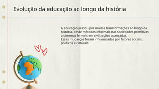 Evolução da educação ao longo da história
A educação passou por muitas transformações ao longo da
história, desde métodos informais nas sociedades primitivas
a sistemas formais em civilizações avançadas.
Essas mudanças foram influenciadas por fatores sociais,
políticos e culturais.
 