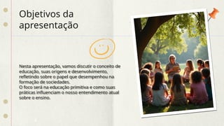 Objetivos da
apresentação
Nesta apresentação, vamos discutir o conceito de
educação, suas origens e desenvolvimento,
refletindo sobre o papel que desempenhou na
formação de sociedades.
O foco será na educação primitiva e como suas
práticas influenciam o nosso entendimento atual
sobre o ensino.
 