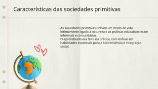 Características das sociedades primitivas
As sociedades primitivas tinham um modo de vida
intimamente ligado à natureza e as práticas educativas eram
informais e comunitárias.
O aprendizado era feito na prática, com ênfase em
habilidades essenciais para a sobrevivência e integração
social.
 