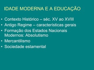IDADE MODERNA E A EDUCAÇÃO Contexto Histórico – séc. XV ao XVIII Antigo Regime – características gerais Formação dos Estados Nacionais Modernos: Absolutismo Mercantilismo Sociedade estamental