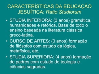 CARACTERÍSTICAS DA EDUCAÇÃO JESUÍTICA: Ratio Studiorum STUDIA INFERIORA: (3 anos) gramática, humanidades e retórica. Base de todo o ensino baseada na literatura clássica greco-latina. CURSO DE ARTES: (3 anos) formação de filósofos com estudo da lógica, metafísica, etc. STUDIA SUPERIORA: (4 anos) formação de padres com estudo de teologia e ciências sagradas.
