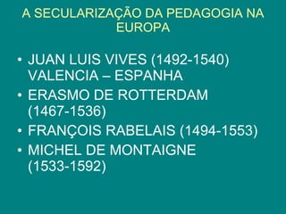 A SECULARIZAÇÃO DA PEDAGOGIA NA EUROPA JUAN LUIS VIVES (1492-1540) VALENCIA – ESPANHA ERASMO DE ROTTERDAM (1467-1536) FRANÇOIS RABELAIS (1494-1553) MICHEL DE MONTAIGNE (1533-1592)