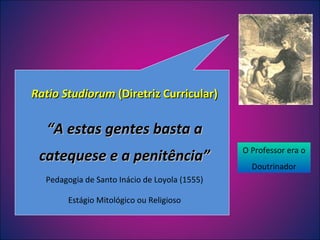 Ratio Studiorum  (Diretriz Curricular) “ A estas gentes basta a catequese e a penitência” Pedagogia de Santo Inácio de Loyola (1555) Estágio Mitológico ou Religioso O Professor era o Doutrinador 