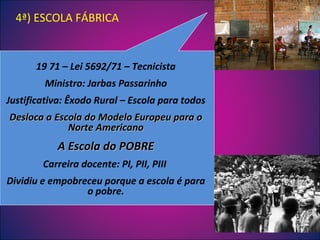 19 71 – Lei 5692/71 – Tecnicista Ministro: Jarbas Passarinho Justificativa: Êxodo Rural – Escola para todos Desloca a Escola do Modelo Europeu para o Norte Americano A Escola do POBRE Carreira docente: PI, PII, PIII  Dividiu e empobreceu porque a escola é para o pobre. 4ª) ESCOLA FÁBRICA 
