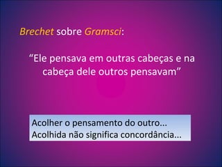 Brechet  sobre  Gramsci : “ Ele pensava em outras cabeças e na cabeça dele outros pensavam” Acolher o pensamento do outro... Acolhida não significa concordância... 