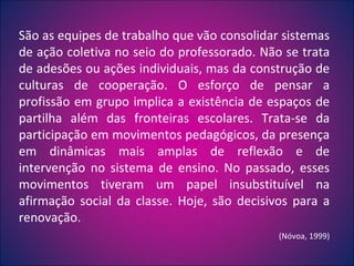 São as equipes de trabalho que vão consolidar sistemas de ação coletiva no seio do professorado. Não se trata de adesões ou ações individuais, mas da construção de culturas de cooperação. O esforço de pensar a profissão em grupo implica a existência de espaços de partilha além das fronteiras escolares. Trata-se da participação em movimentos pedagógicos, da presença em dinâmicas mais amplas de reflexão e de intervenção no sistema de ensino. No passado, esses movimentos tiveram um papel insubstituível na afirmação social da classe. Hoje, são decisivos para a renovação.  (Nóvoa, 1999) 