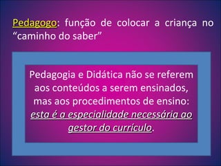 Pedagogo : função de colocar a criança no “caminho do saber” Pedagogia e Didática não se referem aos conteúdos a serem ensinados, mas aos procedimentos de ensino:  esta é a especialidade necessária ao gestor do currículo . 