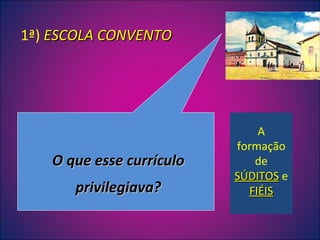 O que esse currículo privilegiava? 1ª)  ESCOLA CONVENTO A formação de  SÚDITOS  e  FIÉIS 