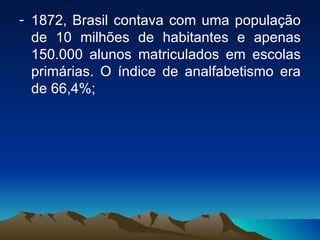 1872, Brasil contava com uma população de 10 milhões de habitantes e apenas 150.000 alunos matriculados em escolas primárias. O índice de analfabetismo era de 66,4%; 