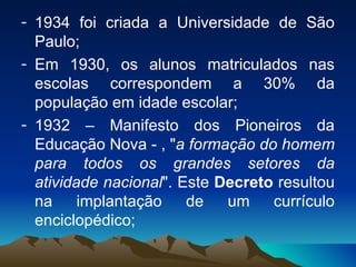 1934 foi criada a Universidade de São Paulo; Em 1930, os alunos matriculados nas escolas correspondem a 30% da população em idade escolar; 1932 – Manifesto dos Pioneiros da Educação Nova - , " a formação do homem para todos os grandes setores da atividade nacional ". Este  Decreto  resultou na implantação de um currículo enciclopédico;  