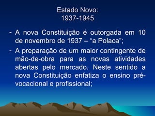 Estado Novo: 1937-1945 A nova Constituição é outorgada em 10 de novembro de 1937 – “a Polaca”; A preparação de um maior contingente de mão-de-obra para as novas atividades abertas pelo mercado. Neste sentido a nova Constituição enfatiza o ensino pré-vocacional e profissional; 