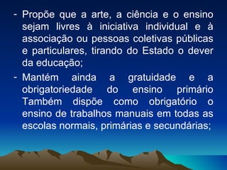 Propõe que a arte, a ciência e o ensino sejam livres à iniciativa individual e à associação ou pessoas coletivas públicas e particulares, tirando do Estado o dever da educação; Mantém ainda a gratuidade e a obrigatoriedade do ensino primário Também dispõe como obrigatório o ensino de trabalhos manuais em todas as escolas normais, primárias e secundárias; 
