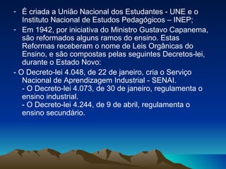 É criada a União Nacional dos Estudantes - UNE e o Instituto Nacional de Estudos Pedagógicos – INEP; Em 1942, por iniciativa do Ministro Gustavo Capanema, são reformados alguns ramos do ensino. Estas Reformas receberam o nome de Leis Orgânicas do Ensino, e são compostas pelas seguintes Decretos-lei, durante o Estado Novo: - O Decreto-lei 4.048, de 22 de janeiro, cria o Serviço Nacional de Aprendizagem Industrial - SENAI.  - O Decreto-lei 4.073, de 30 de janeiro, regulamenta o ensino industrial.  - O Decreto-lei 4.244, de 9 de abril, regulamenta o ensino secundário.  