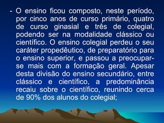 - O ensino ficou composto, neste período, por cinco anos de curso primário, quatro de curso ginasial e três de colegial, podendo ser na modalidade clássico ou científico. O ensino colegial perdeu o seu caráter propedêutico, de preparatório para o ensino superior, e passou a preocupar-se mais com a formação geral. Apesar desta divisão do ensino secundário, entre clássico e científico, a predominância recaiu sobre o científico, reunindo cerca de 90% dos alunos do colegial;  