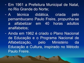 Em 1961 a Prefeitura Municipal de Natal, no Rio Grande do Norte; A técnica didática, criada pelo pernambucano Paulo Freire, propunha-se a alfabetizar em 40 horas adultos analfabetos; Ainda em 1962 é criado o Plano Nacional de Educação e o Programa Nacional de Alfabetização, pelo Ministério da Educação e Cultura, inspirado no Método Paulo Freire. 