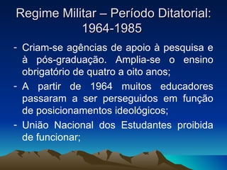 Regime Militar – Período Ditatorial: 1964-1985  Criam-se agências de apoio à pesquisa e à pós-graduação. Amplia-se o ensino obrigatório de quatro a oito anos; A partir de 1964 muitos educadores passaram a ser perseguidos em função de posicionamentos ideológicos; União Nacional dos Estudantes proibida de funcionar;  