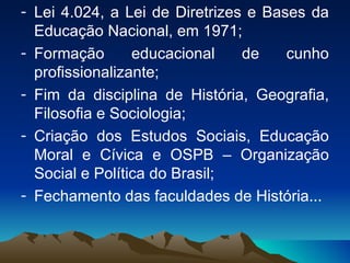 Lei 4.024, a Lei de Diretrizes e Bases da Educação Nacional, em 1971; Formação educacional de cunho profissionalizante; Fim da disciplina de História, Geografia, Filosofia e Sociologia; Criação dos Estudos Sociais, Educação Moral e Cívica e OSPB – Organização Social e Política do Brasil; Fechamento das faculdades de História... 