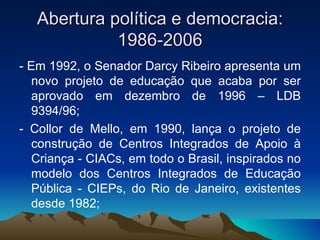 Abertura política e democracia: 1986-2006 - Em 1992, o Senador Darcy Ribeiro apresenta um novo projeto de educação que acaba por ser aprovado em dezembro de 1996 – LDB 9394/96; - Collor de Mello, em 1990, lança o projeto de construção de Centros Integrados de Apoio à Criança - CIACs, em todo o Brasil, inspirados no modelo dos Centros Integrados de Educação Pública - CIEPs, do Rio de Janeiro, existentes desde 1982;  