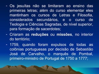 Os jesuítas não se limitaram ao ensino das primeiras letras; além do curso elementar eles mantinham os cursos de Letras e Filosofia, considerados secundários, e o curso de Teologia e Ciências Sagradas, de nível superior, para formação de sacerdotes; Criaram as  reduções  ou  missões , no interior do território; 1759, quando foram expulsos de todas as colônias portuguesas por decisão de Sebastião José de Carvalho, o marquês de Pombal, primeiro-ministro de Portugal de 1750 a 1777; 