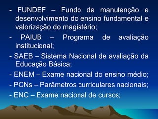 - FUNDEF – Fundo de manutenção e desenvolvimento do ensino fundamental e valorização do magistério;  - PAIUB – Programa de avaliação institucional;  - SAEB – Sistema Nacional de avaliação da Educação Básica;  - ENEM – Exame nacional do ensino médio;  - PCNs – Parâmetros curriculares nacionais;  - ENC – Exame nacional de cursos;  