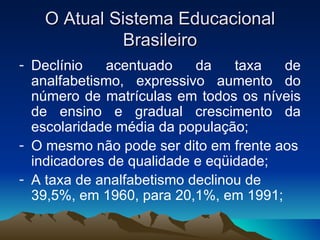 O Atual Sistema Educacional Brasileiro Declínio acentuado da taxa de analfabetismo, expressivo aumento do número de matrículas em todos os níveis de ensino e gradual crescimento da escolaridade média da população; O mesmo não pode ser dito em frente aos indicadores de qualidade e eqüidade; A taxa de analfabetismo declinou de 39,5%, em 1960, para 20,1%, em 1991; 