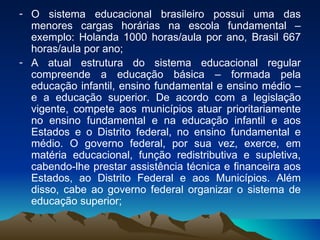 O sistema educacional brasileiro possui uma das menores cargas horárias na escola fundamental – exemplo: Holanda 1000 horas/aula por ano, Brasil 667 horas/aula por ano; A atual estrutura do sistema educacional regular compreende a educação básica – formada pela educação infantil, ensino fundamental e ensino médio – e a educação superior. De acordo com a legislação vigente, compete aos municípios atuar prioritariamente no ensino fundamental e na educação infantil e aos Estados e o Distrito federal, no ensino fundamental e médio. O governo federal, por sua vez, exerce, em matéria educacional, função redistributiva e supletiva, cabendo-lhe prestar assistência técnica e financeira aos Estados, ao Distrito Federal e aos Municípios. Além disso, cabe ao governo federal organizar o sistema de educação superior;  