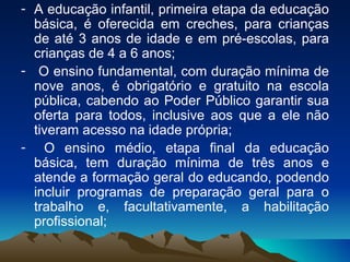 A educação infantil, primeira etapa da educação básica, é oferecida em creches, para crianças de até 3 anos de idade e em pré-escolas, para crianças de 4 a 6 anos; O ensino fundamental, com duração mínima de nove anos, é obrigatório e gratuito na escola pública, cabendo ao Poder Público garantir sua oferta para todos, inclusive aos que a ele não tiveram acesso na idade própria; O ensino médio, etapa final da educação básica, tem duração mínima de três anos e atende a formação geral do educando, podendo incluir programas de preparação geral para o trabalho e, facultativamente, a habilitação profissional;  