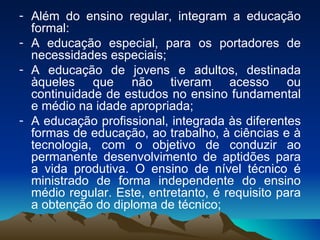 Além do ensino regular, integram a educação formal:  A educação especial, para os portadores de necessidades especiais;  A educação de jovens e adultos, destinada àqueles que não tiveram acesso ou continuidade de estudos no ensino fundamental e médio na idade apropriada; A educação profissional, integrada às diferentes formas de educação, ao trabalho, à ciências e à tecnologia, com o objetivo de conduzir ao permanente desenvolvimento de aptidões para a vida produtiva. O ensino de nível técnico é ministrado de forma independente do ensino médio regular. Este, entretanto, é requisito para a obtenção do diploma de técnico;  