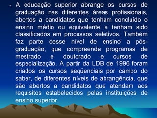 - A educação superior abrange os cursos de graduação nas diferentes áreas profissionais, abertos a candidatos que tenham concluído o ensino médio ou equivalente e tenham sido classificados em processos seletivos. Também faz parte desse nível de ensino a pós-graduação, que compreende programas de mestrado e doutorado e cursos de especialização. A partir da LDB de 1996 foram criados os cursos seqüenciais por campo do saber, de diferentes níveis de abrangência, que são abertos a candidatos que atendam aos requisitos estabelecidos pelas instituições de ensino superior.  
