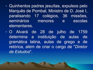 Quinhentos padres jesuítas, expulsos pelo Marquês de Pombal, Ministro de D. José I, paralisando 17 colégios, 36 missões, seminários menores e escolas elementares.  O Alvará de 28 de julho de 1759 determina a instituição de aulas de gramática latina, aulas de grego e de retórica, além de criar o cargo de " Diretor de Estudos ".  