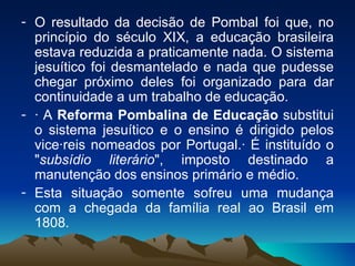 O resultado da decisão de Pombal foi que, no princípio do século XIX, a educação brasileira estava reduzida a praticamente nada. O sistema jesuítico foi desmantelado e nada que pudesse chegar próximo deles foi organizado para dar continuidade a um trabalho de educação.  · A  Reforma Pombalina de Educação  substitui o sistema jesuítico e o ensino é dirigido pelos vice·reis nomeados por Portugal.· É instituído o " subsídio literário ", imposto destinado a manutenção dos ensinos primário e médio.  Esta situação somente sofreu uma mudança com a chegada da família real ao Brasil em 1808.  