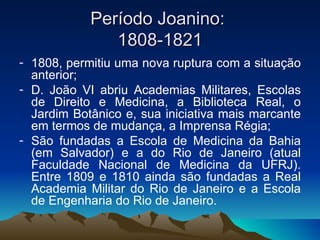 Período Joanino:  1808-1821 1808, permitiu uma nova ruptura com a situação anterior; D. João VI abriu Academias Militares, Escolas de Direito e Medicina, a Biblioteca Real, o Jardim Botânico e, sua iniciativa mais marcante em termos de mudança, a Imprensa Régia; São fundadas a Escola de Medicina da Bahia (em Salvador) e a do Rio de Janeiro (atual Faculdade Nacional de Medicina da UFRJ). Entre 1809 e 1810 ainda são fundadas a Real Academia Militar do Rio de Janeiro e a Escola de Engenharia do Rio de Janeiro.  