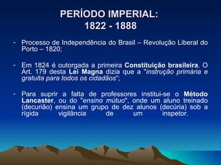 PERÍODO IMPERIAL:   1822 - 1888 Processo de Independência do Brasil – Revolução Liberal do Porto – 1820; Em 1824 é outorgada a primeira  Constituição brasileira . O Art. 179 desta  Lei Magna  dizia que a " instrução primária e gratuita para todos os cidadãos “; Para suprir a falta de professores institui-se o  Método Lancaster , ou do " ensino mútuo ", onde um aluno treinado (decurião) ensina um grupo de dez alunos (decúria) sob a rígida vigilância de um inspetor.     