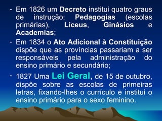 Em 1826 um  Decreto  institui quatro graus de instrução:  Pedagogias  (escolas primárias),  Liceus ,  Ginásios  e  Academias ; Em 1834 o  Ato Adicional à Constituição  dispõe que as províncias passariam a ser responsáveis pela administração do ensino primário e secundário; 1827 Uma  Lei Geral ,  de 15 de outubro, dispõe sobre as escolas de primeiras letras, fixando-lhes o currículo e institui o ensino primário para o sexo feminino.  