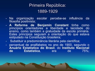 Primeira República:
1889-1929
- Na organização escolar percebe-se influência da
filosofia positivista;
- A Reforma de Benjamin Constant tinha como
princípios orientadores a liberdade e laicidade do
ensino, como também a gratuidade da escola primária.
Estes princípios seguiam a orientação do que estava
estipulado na Constituição brasileira;
- Substituir a predominância literária pela científica;
- percentual de analfabetos no ano de 1900, segundo o
Anuário Estatístico do Brasil, do Instituto Nacional
de Estatística, era de 75%;
 