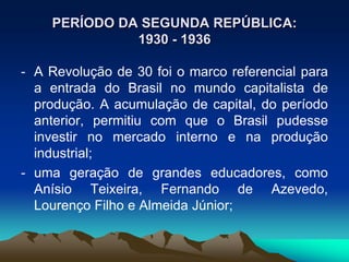 PERÍODO DA SEGUNDA REPÚBLICA:
1930 - 1936
- A Revolução de 30 foi o marco referencial para
a entrada do Brasil no mundo capitalista de
produção. A acumulação de capital, do período
anterior, permitiu com que o Brasil pudesse
investir no mercado interno e na produção
industrial;
- uma geração de grandes educadores, como
Anísio Teixeira, Fernando de Azevedo,
Lourenço Filho e Almeida Júnior;
 