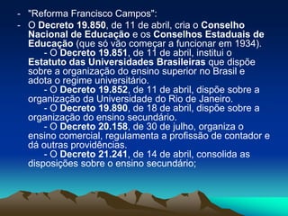 - "Reforma Francisco Campos":
- O Decreto 19.850, de 11 de abril, cria o Conselho
Nacional de Educação e os Conselhos Estaduais de
Educação (que só vão começar a funcionar em 1934).
- O Decreto 19.851, de 11 de abril, institui o
Estatuto das Universidades Brasileiras que dispõe
sobre a organização do ensino superior no Brasil e
adota o regime universitário.
- O Decreto 19.852, de 11 de abril, dispõe sobre a
organização da Universidade do Rio de Janeiro.
- O Decreto 19.890, de 18 de abril, dispõe sobre a
organização do ensino secundário.
- O Decreto 20.158, de 30 de julho, organiza o
ensino comercial, regulamenta a profissão de contador e
dá outras providências.
- O Decreto 21.241, de 14 de abril, consolida as
disposições sobre o ensino secundário;
 