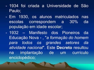- 1934 foi criada a Universidade de São
Paulo;
- Em 1930, os alunos matriculados nas
escolas correspondem a 30% da
população em idade escolar;
- 1932 – Manifesto dos Pioneiros da
Educação Nova - , "a formação do homem
para todos os grandes setores da
atividade nacional". Este Decreto resultou
na implantação de um currículo
enciclopédico;
 