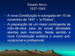 Estado Novo:
1937-1945
- A nova Constituição é outorgada em 10 de
novembro de 1937 – “a Polaca”;
- A preparação de um maior contingente de
mão-de-obra para as novas atividades
abertas pelo mercado. Neste sentido a
nova Constituição enfatiza o ensino pré-
vocacional e profissional;
 