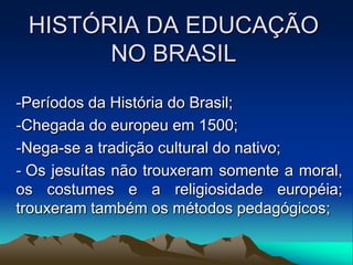 HISTÓRIA DA EDUCAÇÃO
NO BRASIL
-Períodos da História do Brasil;
-Chegada do europeu em 1500;
-Nega-se a tradição cultural do nativo;
- Os jesuítas não trouxeram somente a moral,
os costumes e a religiosidade européia;
trouxeram também os métodos pedagógicos;
 