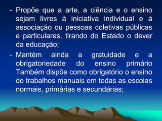 - Propõe que a arte, a ciência e o ensino
sejam livres à iniciativa individual e à
associação ou pessoas coletivas públicas
e particulares, tirando do Estado o dever
da educação;
- Mantém ainda a gratuidade e a
obrigatoriedade do ensino primário
Também dispõe como obrigatório o ensino
de trabalhos manuais em todas as escolas
normais, primárias e secundárias;
 