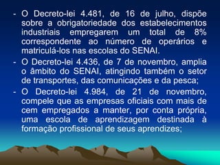 - O Decreto-lei 4.481, de 16 de julho, dispõe
sobre a obrigatoriedade dos estabelecimentos
industriais empregarem um total de 8%
correspondente ao número de operários e
matriculá-los nas escolas do SENAI.
- O Decreto-lei 4.436, de 7 de novembro, amplia
o âmbito do SENAI, atingindo também o setor
de transportes, das comunicações e da pesca;
- O Decreto-lei 4.984, de 21 de novembro,
compele que as empresas oficiais com mais de
cem empregados a manter, por conta própria,
uma escola de aprendizagem destinada à
formação profissional de seus aprendizes;
 